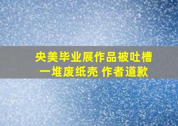 央美毕业展作品被吐槽一堆废纸壳 作者道歉